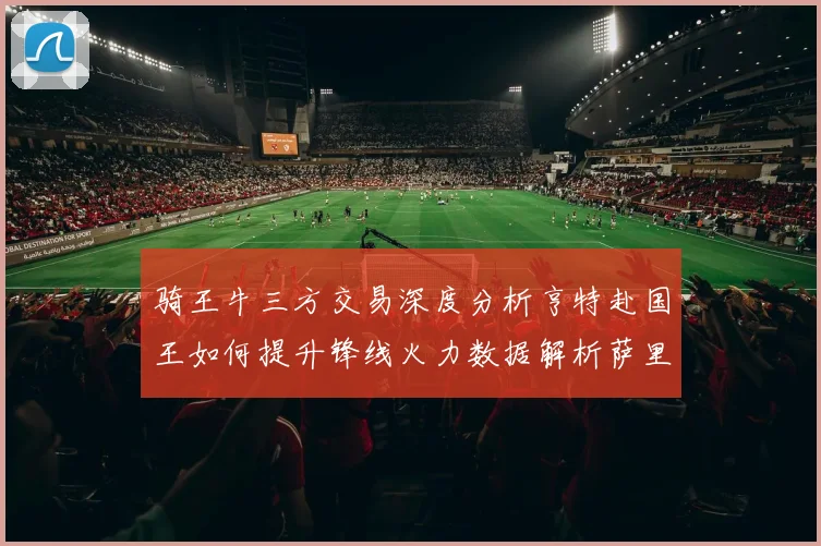 骑王牛三方交易深度分析亨特赴国王如何提升锋线火力数据解析萨里奇对公牛体系的关键价值