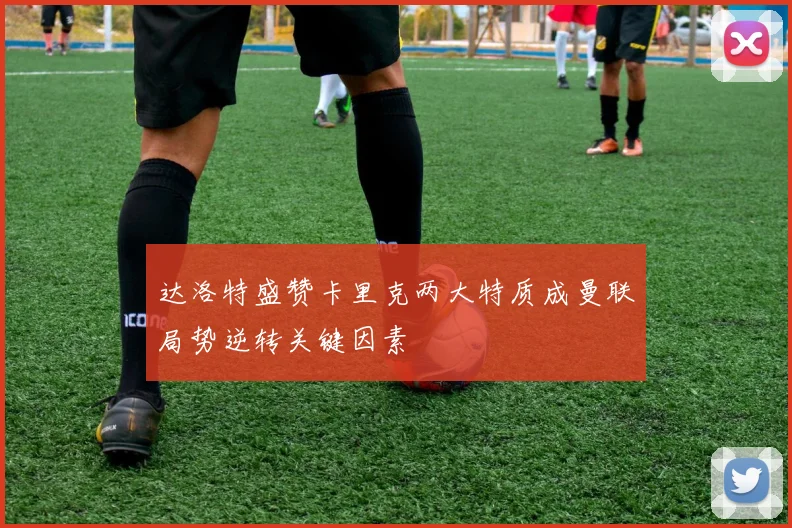 达洛特盛赞卡里克两大特质成曼联局势逆转关键因素